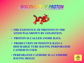 • THE EXISTENCE OF PROTONS IN THE
ATOM WAS SHOWN BY GOLDSTEIN.
• PROTON IS CALLED ANODE RAYS.
• PRODUCTION OF POSITIVE RAYS A
DISCHARGE TUBE HAVING PERFORATED
CATHOD IS USED
• PERFORATED CATHODE IS A CATHODE
HAVING HOLES
 