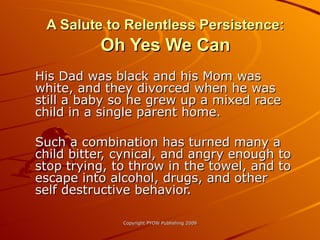 A Salute to Relentless Persistence:  Oh Yes We Can His Dad was black and his Mom was white, and they divorced when he was still a baby so he grew up a mixed race child in a single parent home.  Such a combination has turned many a child bitter, cynical, and angry enough to stop trying, to throw in the towel, and to escape into alcohol, drugs, and other self destructive behavior. 