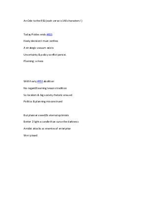 An Ode to the RSS (each verse is 140 characters! )
Today Pickles ends #RSS
Hasty decision I must confess
A strategic vacuum exists
Uncertainty & policy conflict persist.
Planning: a mess
With hasty #RSS abolition
No regard2learning lessons tradition
So localism & big society rhetoric ensued
Politics & planning misconstrued
But planners need2b eternal optimists
Better 2 light a candle than curse the darkness
Amidst attacks as enemies of enterprise
We r pissed
 