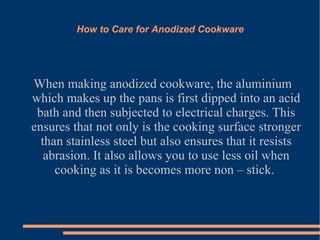 How to Care for Anodized Cookware When making anodized cookware, the aluminium which makes up the pans is first dipped into an acid bath and then subjected to electrical charges. This ensures that not only is the cooking surface stronger than stainless steel but also ensures that it resists abrasion. It also allows you to use less oil when cooking as it is becomes more non – stick.  