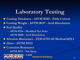 Laboratory Testing Coating Thickness - ASTM B244 - Eddy Current Coating Weight - ASTM B137 - Acid Dissolution Seal Quality ASTM B136 - Modified Dye Stain ASTM B680 - Acid Dissolution Abrasion Resistance - FED-STD-141 Method 6192.1 Gloss - ASTM D523 Corrosion Resistance ASTM B117 - Salt Spray ASTM B368 - CASS 