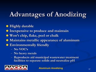 Advantages of Anodizing Highly durable Inexpensive to produce and maintain Won’t chip, flake, peel or chalk Maintains metallic appearance of aluminum Environmentally friendly  No VOC’s No heavy metals Byproducts aid municipal wastewater treatment facilities to separate solids and neutralize pH 
