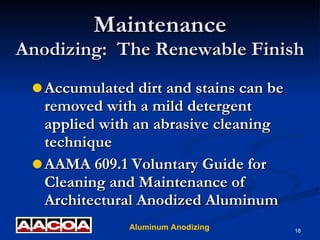Maintenance Anodizing:  The Renewable Finish Accumulated dirt and stains can be removed with a mild detergent applied with an abrasive cleaning technique AAMA 609.1 Voluntary Guide for Cleaning and Maintenance of Architectural Anodized Aluminum 