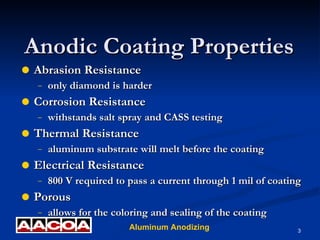 Abrasion Resistance only diamond is harder Corrosion Resistance withstands salt spray and CASS testing Thermal Resistance aluminum substrate will melt before the coating Electrical Resistance 800 V required to pass a current through 1 mil of coating Porous allows for the coloring and sealing of the coating Anodic Coating Properties 