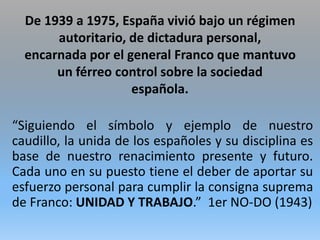 De 1939 a 1975, España vivió bajo un régimen
autoritario, de dictadura personal,
encarnada por el general Franco que mantuvo
un férreo control sobre la sociedad
española.
“Siguiendo el símbolo y ejemplo de nuestro
caudillo, la unida de los españoles y su disciplina es
base de nuestro renacimiento presente y futuro.
Cada uno en su puesto tiene el deber de aportar su
esfuerzo personal para cumplir la consigna suprema
de Franco: UNIDAD Y TRABAJO.” 1er NO-DO (1943)
 