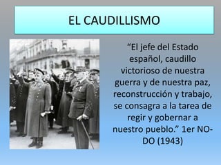 EL CAUDILLISMO
“El jefe del Estado
español, caudillo
victorioso de nuestra
guerra y de nuestra paz,
reconstrucción y trabajo,
se consagra a la tarea de
regir y gobernar a
nuestro pueblo.” 1er NO-
DO (1943)
 