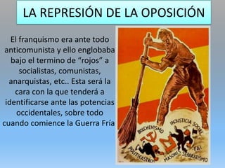 LA REPRESIÓN DE LA OPOSICIÓN
El franquismo era ante todo
anticomunista y ello englobaba
bajo el termino de “rojos” a
socialistas, comunistas,
anarquistas, etc.. Esta será la
cara con la que tenderá a
identificarse ante las potencias
occidentales, sobre todo
cuando comience la Guerra Fría.
 