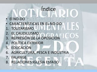 Índice
• El NO-DO
• CARACTERÍSTICAS EN EL NO-DO
1. TOLITARISMO
2. EL CAUDILLISMO
3. REPRESIÓN DE LA OPOSICIÓN
4. POLÍTICA EXTERIOR
5. EDUCACIÓN
6. AGRICULTURA, PESCA E INDUSTRIA
7. FALANGE
8. RELACIONES IGLESIA ESTADO
 