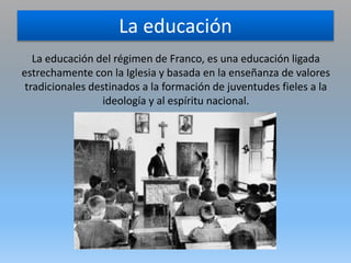 La educación
La educación del régimen de Franco, es una educación ligada
estrechamente con la Iglesia y basada en la enseñanza de valores
tradicionales destinados a la formación de juventudes fieles a la
ideología y al espíritu nacional.
 