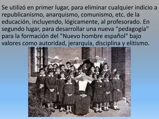 Se utilizó en primer lugar, para eliminar cualquier indicio a
republicanismo, anarquismo, comunismo, etc. de la
educación, incluyendo, lógicamente, al profesorado. En
segundo lugar, para desarrollar una nueva "pedagogía"
para la formación del "Nuevo hombre español" bajo
valores como autoridad, jerarquía, disciplina y elitismo.
 