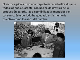 El sector agrícola tuvo una trayectoria catastrófica durante
todos los años cuarenta, con una caída drástica de la
producción agraria, las disponibilidad alimenticias y el
consumo. Este periodo ha quedado en la memoria
colectiva como los años del hambre.
 