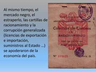 Al mismo tiempo, el
mercado negro, el
estraperlo, las cartillas de
racionamiento y la
corrupción generalizada
(licencias de exportación
e importación,
suministros al Estado …)
se apoderaron de la
economía del país.
 