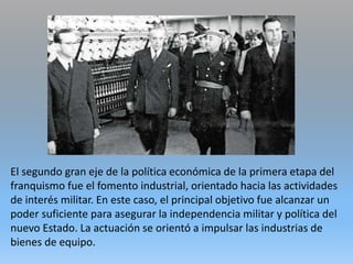 El segundo gran eje de la política económica de la primera etapa del
franquismo fue el fomento industrial, orientado hacia las actividades
de interés militar. En este caso, el principal objetivo fue alcanzar un
poder suficiente para asegurar la independencia militar y política del
nuevo Estado. La actuación se orientó a impulsar las industrias de
bienes de equipo.
 
