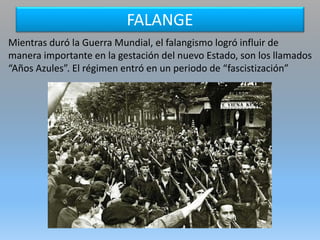 FALANGE
Mientras duró la Guerra Mundial, el falangismo logró influir de
manera importante en la gestación del nuevo Estado, son los llamados
“Años Azules”. El régimen entró en un periodo de “fascistización”
 