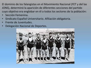 El dominio de los falangistas en el Movimiento Nacional (FET y del las
JONS), determinó la aparición de diferentes secciones del partido
cuyo objetivo era englobar en él a todos los sectores de la población:
• Sección Femenina.
• Sindicato Español Universitario. Afiliación obligatoria.
• Frente de Juventudes.
• Delegación Nacional de Deportes.
 
