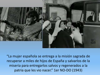 “La mujer española se entrega a la misión sagrada de
recuperar a miles de hijos de España y salvarlos de la
miseria para entregarlos salvos y regenerados a la
patria que les vio nacer.” 1er NO-DO (1943)
 