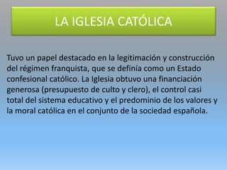 Tuvo un papel destacado en la legitimación y construcción
del régimen franquista, que se definía como un Estado
confesional católico. La Iglesia obtuvo una financiación
generosa (presupuesto de culto y clero), el control casi
total del sistema educativo y el predominio de los valores y
la moral católica en el conjunto de la sociedad española.
LA IGLESIA CATÓLICA
 