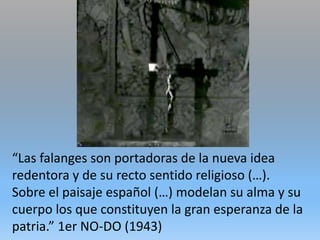 “Las falanges son portadoras de la nueva idea
redentora y de su recto sentido religioso (…).
Sobre el paisaje español (…) modelan su alma y su
cuerpo los que constituyen la gran esperanza de la
patria.” 1er NO-DO (1943)
 