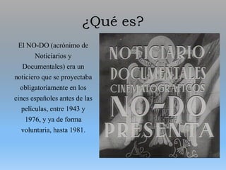 ¿Qué es?
El NO-DO (acrónimo de
Noticiarios y
Documentales) era un
noticiero que se proyectaba
obligatoriamente en los
cines españoles antes de las
películas, entre 1943 y
1976, y ya de forma
voluntaria, hasta 1981.
 