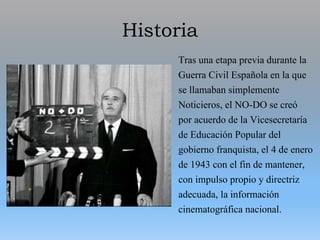 Historia
Tras una etapa previa durante la
Guerra Civil Española en la que
se llamaban simplemente
Noticieros, el NO-DO se creó
por acuerdo de la Vicesecretaría
de Educación Popular del
gobierno franquista, el 4 de enero
de 1943 con el fin de mantener,
con impulso propio y directriz
adecuada, la información
cinematográfica nacional.
 