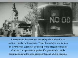 La operación de selección, montaje y sincronización se
realizan rápida y eficazmente. Todos los trabajos se efectúan
en laboratorios españoles dotados por los necesarios medios
técnicos. Una perfecta organización garantiza la rápida
distribución de estos noticiarios por todo el ámbito nacional
 