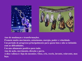Ano de mudanças e transformações.
Promete muito movimento, entusiasmo, energia, poder e velocidade.
Um período de progresso principalmente para quem luta e não se intimida
com as dificuldades.
Um ano altamente positivo para tudo.
Ano de ação, movimento, direção e garra.
A dica valiosa é: fuja da mesmice. Ouse, crie, recrie, invente, reinvente, mas
faça.

 