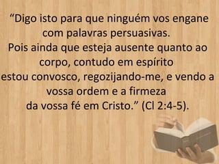  “Digo isto para que ninguém vos engane 
         com palavras persuasivas. 
 Pois ainda que esteja ausente quanto ao 
        corpo, contudo em espírito 
estou convosco, regozijando-me, e vendo a 
          vossa ordem e a firmeza 
     da vossa fé em Cristo.” (Cl 2:4-5).
 
