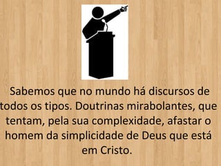  Sabemos que no mundo há discursos de 
todos os tipos. Doutrinas mirabolantes, que 
 tentam, pela sua complexidade, afastar o 
 homem da simplicidade de Deus que está 
                 em Cristo. 
 