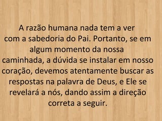 A razão humana nada tem a ver 
 com a sabedoria do Pai. Portanto, se em 
        algum momento da nossa 
caminhada, a dúvida se instalar em nosso 
coração, devemos atentamente buscar as 
  respostas na palavra de Deus, e Ele se 
  revelará a nós, dando assim a direção 
             correta a seguir.
 