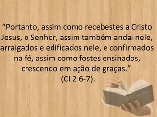 “Portanto, assim como recebestes a Cristo 
Jesus, o Senhor, assim também andai nele, 
arraigados e edificados nele, e confirmados 
    na fé, assim como fostes ensinados, 
      crescendo em ação de graças.” 
                  (Cl 2:6-7).
 