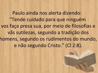 Paulo ainda nos alerta dizendo:
     “Tende cuidado para que ninguém
 vos faça presa sua, por meio de filosofias e
    vãs sutilezas, segundo a tradição dos
homens, segundo os rudimentos do mundo,
       e não segundo Cristo.” (Cl 2:8).
 