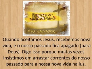 Quando aceitamos Jesus, recebemos nova
vida, e o nosso passado fica apagado (para
   Deus). Digo isso porque muitas vezes
insistimos em arrastar correntes do nosso
  passado para a nossa nova vida na luz.
 