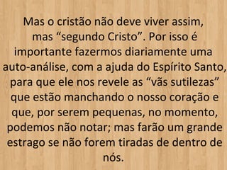 Mas o cristão não deve viver assim,
      mas “segundo Cristo”. Por isso é
   importante fazermos diariamente uma
auto-análise, com a ajuda do Espírito Santo,
 para que ele nos revele as “vãs sutilezas”
  que estão manchando o nosso coração e
  que, por serem pequenas, no momento,
 podemos não notar; mas farão um grande
 estrago se não forem tiradas de dentro de
                    nós.
 