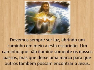Devemos sempre ser luz, abrindo um
   caminho em meio a esta escuridão. Um
caminho que não ilumine somente os nossos
 passos, mas que deixe uma marca para que
 outros também possam encontrar a Jesus.
 