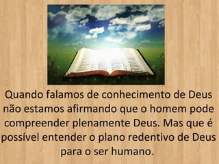 Quando falamos de conhecimento de Deus
não estamos afirmando que o homem pode
 compreender plenamente Deus. Mas que é
possível entender o plano redentivo de Deus
            para o ser humano.
 