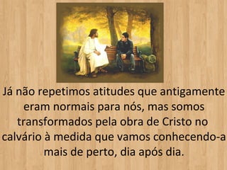 Já não repetimos atitudes que antigamente
    eram normais para nós, mas somos
   transformados pela obra de Cristo no
calvário à medida que vamos conhecendo-a
         mais de perto, dia após dia.
 