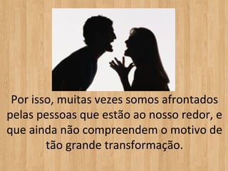 Por isso, muitas vezes somos afrontados
pelas pessoas que estão ao nosso redor, e
que ainda não compreendem o motivo de
        tão grande transformação.
 