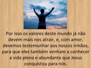 Por isso os valores deste mundo já não
   devem mais nos atrair, e, com amor,
devemos testemunhar aos nossos irmãos,
para que eles também venham a conhecer
   a vida plena e abundante que Jesus
           conquistou para nós.
 