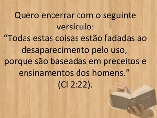 Quero encerrar com o seguinte
             versículo:
“Todas estas coisas estão fadadas ao
    desaparecimento pelo uso,
porque são baseadas em preceitos e
   ensinamentos dos homens.”
              (Cl 2:22).
 