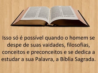 Isso só é possível quando o homem se
  despe de suas vaidades, filosofias,
conceitos e preconceitos e se dedica a
estudar a sua Palavra, a Bíblia Sagrada.
 