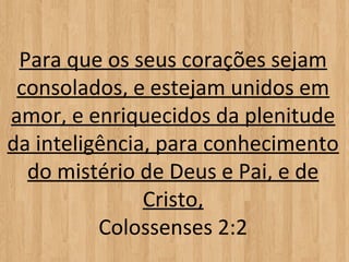Para que os seus corações sejam
 consolados, e estejam unidos em
amor, e enriquecidos da plenitude
da inteligência, para conhecimento
  do mistério de Deus e Pai, e de
               Cristo,
          Colossenses 2:2
 