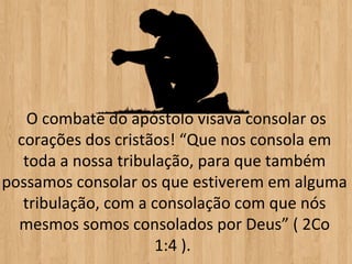 O combate do apóstolo visava consolar os
  corações dos cristãos! “Que nos consola em
   toda a nossa tribulação, para que também
possamos consolar os que estiverem em alguma
   tribulação, com a consolação com que nós
  mesmos somos consolados por Deus” ( 2Co
                      1:4 ).
 