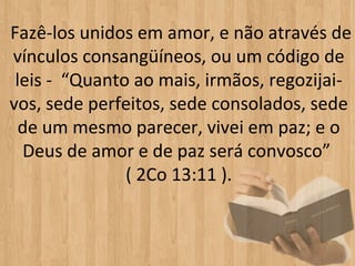 Fazê-los unidos em amor, e não através de
vínculos consangüíneos, ou um código de
 leis - “Quanto ao mais, irmãos, regozijai-
vos, sede perfeitos, sede consolados, sede
  de um mesmo parecer, vivei em paz; e o
  Deus de amor e de paz será convosco”
               ( 2Co 13:11 ).
 