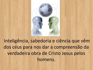  Inteligência, sabedoria e ciência que vêm 
 dos céus para nos dar a compreensão da 
   verdadeira obra de Cristo Jesus pelos 
                  homens.
 