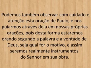  Podemos também observar com cuidado e 
    atenção esta oração de Paulo, e nos 
 guiarmos através dela em nossas próprias 
   orações, pois desta forma estaremos 
 orando segundo a palavra e a vontade de 
   Deus, seja qual for o motivo, e assim 
     seremos realmente instrumentos 
         do Senhor em sua obra.
 