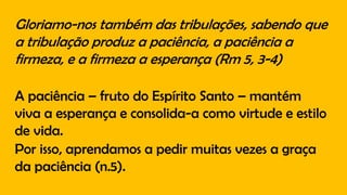 Gloriamo-nos também das tribulações, sabendo que
a tribulação produz a paciência, a paciência a
firmeza, e a firmeza a esperança (Rm 5, 3-4)
A paciência – fruto do Espírito Santo – mantém
viva a esperança e consolida-a como virtude e estilo
de vida.
Por isso, aprendamos a pedir muitas vezes a graça
da paciência (n.5).
 