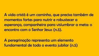 A vida cristã é um caminho, que precisa também de
momentos fortes para nutrir e robustecer a
esperança, companheira para vislumbrar a meta: o
encontro com o Senhor Jesus (n.5).
A peregrinação representa um elemento
fundamental de todo o evento jubilar (n.5)
 