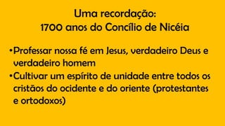 Uma recordação:
1700 anos do Concílio de Nicéia
•Professar nossa fé em Jesus, verdadeiro Deus e
verdadeiro homem
•Cultivar um espírito de unidade entre todos os
cristãos do ocidente e do oriente (protestantes
e ortodoxos)
 