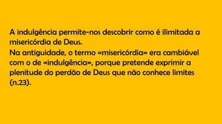 A indulgência permite-nos descobrir como é ilimitada a
misericórdia de Deus.
Na antiguidade, o termo «misericórdia» era cambiável
com o de «indulgência», porque pretende exprimir a
plenitude do perdão de Deus que não conhece limites
(n.23).
 