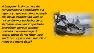 A imagem da âncora nos faz
compreender a estabilidade e a
segurança que possuímos no meio
das águas agitadas da vida, se
nos confiarmos ao Senhor Jesus.
As tempestades nunca poderão
prevalecer, porque estamos
ancorados na esperança da
graça, capaz de nos fazer viver
em Cristo, superando o pecado, o
medo e a morte (n.25).
 